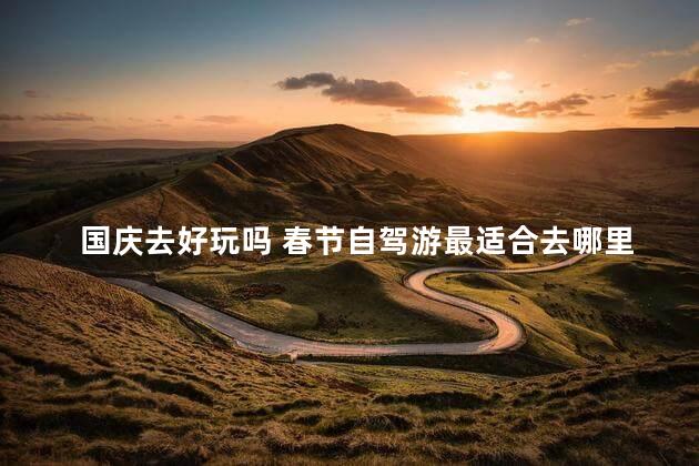 国庆去好玩吗 春节自驾游最适合去哪里旅游